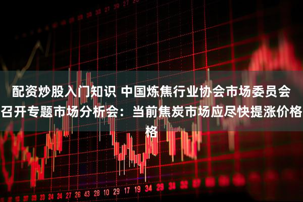 配资炒股入门知识 中国炼焦行业协会市场委员会召开专题市场分析会：当前焦炭市场应尽快提涨价格