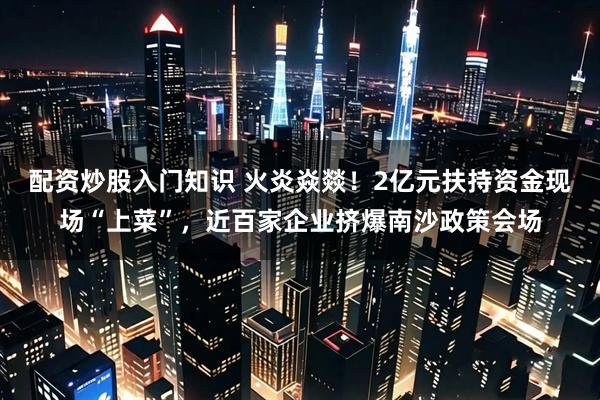配资炒股入门知识 火炎焱燚！2亿元扶持资金现场“上菜”，近百家企业挤爆南沙政策会场