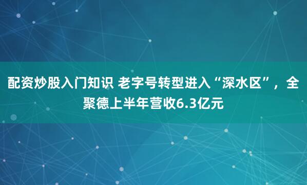 配资炒股入门知识 老字号转型进入“深水区”，全聚德上半年营收6.3亿元