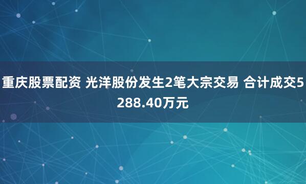 重庆股票配资 光洋股份发生2笔大宗交易 合计成交5288.40万元
