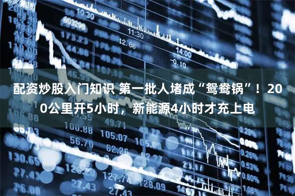 配资炒股入门知识 第一批人堵成“鸳鸯锅”！200公里开5小时，新能源4小时才充上电