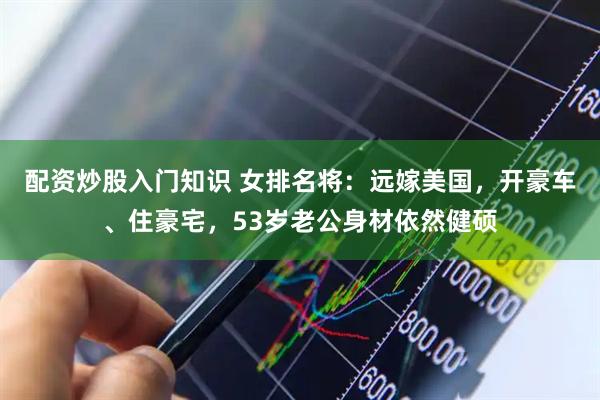 配资炒股入门知识 女排名将：远嫁美国，开豪车、住豪宅，53岁老公身材依然健硕