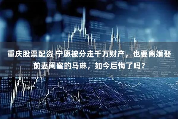 重庆股票配资 宁愿被分走千万财产，也要离婚娶前妻闺蜜的马琳，如今后悔了吗？